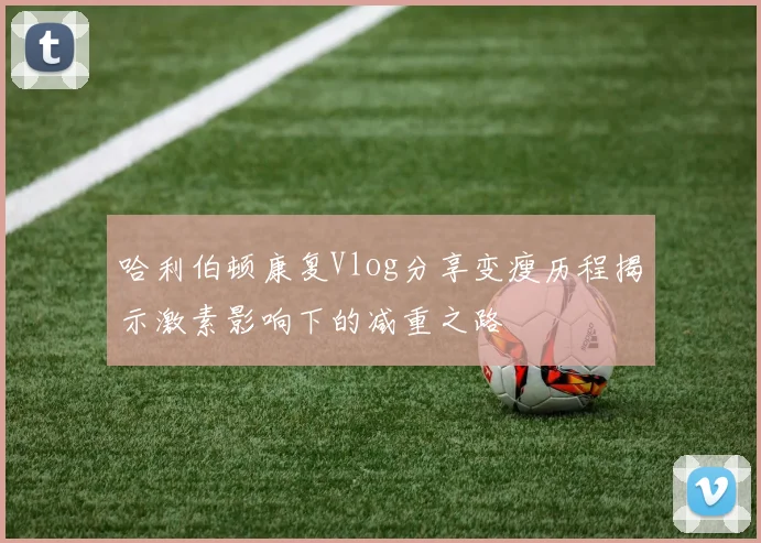 哈利伯顿康复Vlog分享变瘦历程揭示激素影响下的减重之路